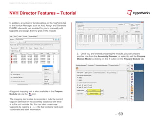 Copyright © 2012 Altair Engineering, Inc. Proprietary and Confidential. All rights reserved.




NVH Director Features – Tutorial

In addition, a number of functionalities on the TagPoints tab
of the Module Manager, such as Add, Assign and Generate
PLOTEL elements, are enabled for you to manually add
tagpoints and assign them to grids in the module




                                                                                               2. Once you are finished preparing the module, you can prepare
                                                                                               another one from the Assembly Browser, or select to exit the Prepare
                                                                                               Module Mode by clicking on the X button on the Prepare Module tab.




A tagpoint mapping tool is also available in the Prepare
Module tab via the     icon.

The mapping tool is able to reconcile in bulk the current
tagpoint definition in the assembly database with what
is in the root module file. You can also create new
tagpoints by reading a .csv file that contains hard point
coordinate and label information.

                                                                                                                                     -   69
 
