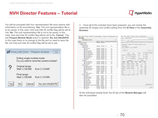 Copyright © 2012 Altair Engineering, Inc. Proprietary and Confidential. All rights reserved.




    NVH Director Features – Tutorial

You will be prompted with four representation file save options with                               3. Once all of the modules have been prepared, you can review the
information on ID renumbering. Yes: The root representation file is                                assembly ID ranges and conflict setting from the Id View of the Assembly
to be saved, in this case, intra and inter ID conflict flag will be set to                         Browser.
Yes. No: The root representation file is not to be saved, in this
case, intra and inter ID conflict flag will be set to No. Cancel: The
exit Prepare Module Mode action is aborted. No, but VALIDATE:
In this case there is no change to the file and no need to save the
file, but intra and inter ID conflict flag will be set to yes.




                                                                                                   At the individual module level, the ID tab of the Module Manager will
                                                                                                   also be populated.




                                                                                                                                         -   70
 