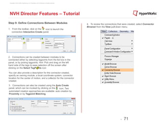Copyright © 2012 Altair Engineering, Inc. Proprietary and Confidential. All rights reserved.




 NVH Director Features – Tutorial
Step 9: Define Connections Between Modules                                                      4. To review the connections that were created, select Connector
                                                                                                Browser from the View pull-down menu.
1. From the toolbar, click on the  icon to launch the
   connection Interactive Create panel.




2. Connections can be created between modules to be
connected either by selecting tagpoints from the list box in the
panel, or by picking tagpoints. Hint: Pick and drag on the left
hand side of the tags to ease selection off the screen after
clicking on the Select TagPoints icon
.
You can also provide a description for the connector created,
specify an owning module, a local coordinate system, connector
location for the center of motion, and a collector for the connector
created.

3. Connections can also be created using the Auto Create
panel, which can be invoked by clicking on the  icon. Two
automated creation approaches are available: auto creation by
Proximity or by Tagpoint Matching.




                                                                                                                                -   71
 