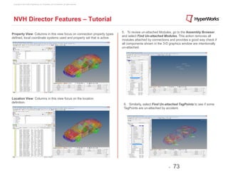 Copyright © 2012 Altair Engineering, Inc. Proprietary and Confidential. All rights reserved.




 NVH Director Features – Tutorial
                                                                                                5. To review un-attached Modules, go to the Assembly Browser
Property View: Columns in this view focus on connection property types
                                                                                                and select Find Un-attached Modules. This action removes all
defined, local coordinate systems used and property set that is active.
                                                                                                modules attached by connections and provides a good way check if
                                                                                                all components shown in the 3-D graphics window are intentionally
                                                                                                un-attached.




Location View: Columns in this view focus on the location
definition.
                                                                                                 6. Similarly, select Find Un-attached TagPoints to see if some
                                                                                                 TagPoints are un-attached by accident.




                                                                                                                                -   73
 