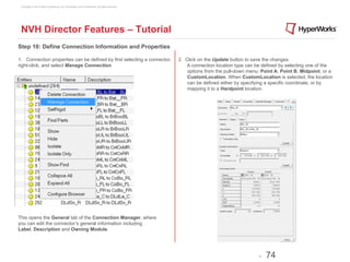 Copyright © 2012 Altair Engineering, Inc. Proprietary and Confidential. All rights reserved.




 NVH Director Features – Tutorial
Step 10: Define Connection Information and Properties

1. Connection properties can be defined by first selecting a connector,                         2. Click on the Update button to save the changes.
right-click, and select Manage Connection.                                                         A connection location type can be defined by selecting one of the
                                                                                                    options from the pull-down menu: Point A, Point B, Midpoint, or a
                                                                                                    CustomLocation. When CustomLocation is selected, the location
                                                                                                    can be defined either by specifying a specific coordinate, or by
                                                                                                    mapping it to a Hardpoint location.




This opens the General tab of the Connection Manager, where
you can edit the connector’s general information including
Label, Description and Owning Module.




                                                                                                                                    -   74
 
