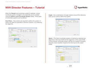 Copyright © 2012 Altair Engineering, Inc. Proprietary and Confidential. All rights reserved.




NVH Director Features – Tutorial

When the Owned local coordinate system is selected, a local
coordinate system managed in the assembly can be created                                       Angle – Any combinations of angle rotations around the reference
using the Define Local Coordinate System dialog. Three types                                   axes can be used to define this system.
of coordinate systems can be defined:

Axis-Plane – Two vectors are required to define this system. A
vector can either be specified in direction cosines, or by selecting
two tagpoints.




                                                                                               Ujoint – The Ujoint coordinate systems is defined by selecting two
                                                                                               tagpoints on the input shaft and two tagpoints on the output shaft.
                                                                                               A homo-kenetic coordinate system will then be created to properly
                                                                                               describe motion transfer of Ujoints from the input to the output
                                                                                               shafts.




                                                                                                                                -   77
 