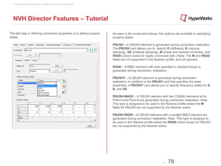 Copyright © 2012 Altair Engineering, Inc. Proprietary and Confidential. All rights reserved.




  NVH Director Features – Tutorial

The last step in defining connection properties is to define property                            As seen in the screenshot above, five options are available in specifying
states.                                                                                          property states:

                                                                                                 PBUSH – A CBUSH element is generated during connection realization.
                                                                                                 The PBUSH card allows you to specify K (stiffness), B (viscous
                                                                                                 damping), GE (material damping), M (mass and moment of Inertia), and
                                                                                                 RIGID (check boxes for rigidly connected dofs.) Note: The M and RIGID
                                                                                                 fields are not supported in the Nastran profile, and are ignored.

                                                                                                 RIGID – A RBE2 element with dofs specified in checked boxes is
                                                                                                 generated during connection realization.

                                                                                                 PBUSHT – A CBUSH element is generated during connection
                                                                                                 realization. In addition to the PBUSH card that specifies the base
                                                                                                 properties, a PBUSHT card allows you to specify frequency tables for K,
                                                                                                 B, and GE.

                                                                                                 PBUSH-MASS – A CBUSH element with two COMN2 elements at its
                                                                                                 Point A and Point B are generated during connection realization. Note:
                                                                                                 This type is designed to be used in the Nastran profile where the M
                                                                                                 fields for PBUSH are not supported by the Nastran solver.

                                                                                                 PBUSH-RIGID – A CBUSH element with a parallel RBE2 element are
                                                                                                 generated during connection realization. Note: This type is designed to
                                                                                                 be used in the Nastran profile where the RIGID check boxes for PBUSH
                                                                                                 are not supported by the Nastran solver.




                                                                                                                                       -   78
 