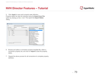 Copyright © 2012 Altair Engineering, Inc. Proprietary and Confidential. All rights reserved.




NVH Director Features – Tutorial

5. Click Apply to save each property state definition.
Property states can also be imported using the Import from File
option by clicking on the icon. This opens the Import States
dialog.




6.  Browse and select a connection property template file, select a
    connection property set, and click on Import to load the property
    states.

7.      Repeat the above process for all connections to complete property
        definition.




                                                                                               -   79
 