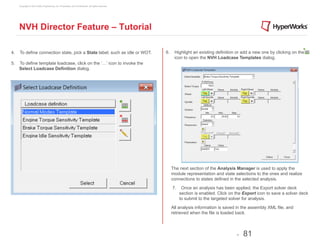 Copyright © 2012 Altair Engineering, Inc. Proprietary and Confidential. All rights reserved.




     NVH Director Feature – Tutorial

4.   To define connection state, pick a State label, such as idle or WOT.                           6.    Highlight an existing definition or add a new one by clicking on the
                                                                                                          icon to open the NVH Loadcase Templates dialog.
5.   To define template loadcase, click on the ‘…’ icon to invoke the
     Select Loadcase Definition dialog.




                                                                                                         The next section of the Analysis Manager is used to apply the
                                                                                                         module representation and state selections to the ones and realize
                                                                                                         connections to states defined in the selected analysis.

                                                                                                         7.    Once an analysis has been applied, the Export solver deck
                                                                                                              section is enabled. Click on the Export icon to save a solver deck
                                                                                                              to submit to the targeted solver for analysis.

                                                                                                         All analysis information is saved in the assembly XML file, and
                                                                                                         retrieved when the file is loaded back.



                                                                                                                                           -   81
 