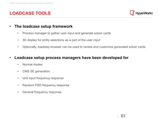 Copyright © 2012 Altair Engineering, Inc. Proprietary and Confidential. All rights reserved.




LOADCASE TOOLS

•  The loadcase setup framework
                •          Process manager to gather user input and generate solver cards

                •          3D display for entity selections as a part of the user input

                •          Optionally, loadstep browser can be used to review and customize generated solver cards


•  Loadcase setup process managers have been developed for
                •          Normal modes

                •          CMS SE generation

                •          Unit input frequency response

                •          Random PSD frequency response

                •          General frequency response




                                                                                               -   83
 