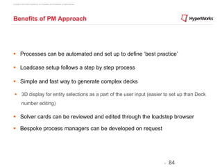 Copyright © 2012 Altair Engineering, Inc. Proprietary and Confidential. All rights reserved.




Benefits of PM Approach




§  Processes can be automated and set up to define ‘best practice’

§  Loadcase setup follows a step by step process

§  Simple and fast way to generate complex decks

 §  3D display for entity selections as a part of the user input (easier to set up than Deck
            number editing)

§  Solver cards can be reviewed and edited through the loadstep browser

§  Bespoke process managers can be developed on request




                                                                                               -   84
 