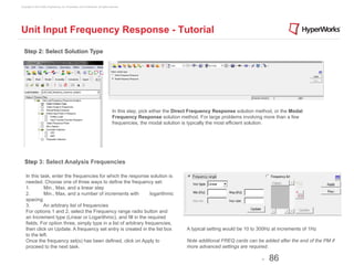 Copyright © 2012 Altair Engineering, Inc. Proprietary and Confidential. All rights reserved.




Unit Input Frequency Response - Tutorial

  Step 2: Select Solution Type




                                                                                     In this step, pick either the Direct Frequency Response solution method, or the Modal
                                                                                     Frequency Response solution method. For large problems involving more than a few
                                                                                     frequencies, the modal solution is typically the most efficient solution.




   Step 3: Select Analysis Frequencies

    In this task, enter the frequencies for which the response solution is
    needed. Choose one of three ways to define the frequency set:
    1.        Min., Max, and a linear step
    2.        Min., Max, and a number of increments with            logarithmic
    spacing
    3.        An arbitrary list of frequencies
    For options 1 and 2, select the Frequency range radio button and
    an Increment type (Linear or Logarithmic), and fill in the required
    fields. For option three, simply type in a list of arbitrary frequencies,
    then click on Update. A frequency set entry is created in the list box                                            A typical setting would be 10 to 300Hz at increments of 1Hz
    to the left.
    Once the frequency set(s) has been defined, click on Apply to                                                     Note additional FREQ cards can be added after the end of the PM if
    proceed to the next task.                                                                                         more advanced settings are required.

                                                                                                                                                        -   86
 