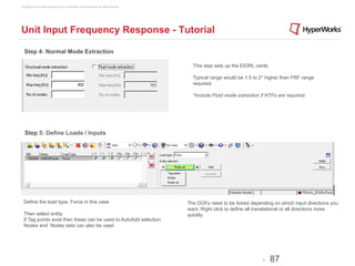 Copyright © 2012 Altair Engineering, Inc. Proprietary and Confidential. All rights reserved.




Unit Input Frequency Response - Tutorial

  Step 4: Normal Mode Extraction

                                                                                                 This step sets up the EIGRL cards.

                                                                                                 Typical range would be 1.5 to 2* higher than FRF range
                                                                                                 required.

                                                                                                 *Include Fluid mode extraction if NTFs are required.




   Step 5: Define Loads / Inputs




  Define the load type, Force in this case                                                     The DOFs need to be ticked depending on which input directions you
                                                                                               want. Right click to define all translational or all directions more
  Then select entity                                                                           quickly.
  If Tag points exist then these can be used to AutoAdd selection
  Nodes and Nodes sets can also be used




                                                                                                                                 -    87
 