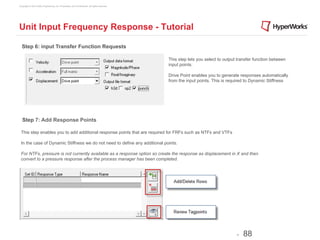 Copyright © 2012 Altair Engineering, Inc. Proprietary and Confidential. All rights reserved.




Unit Input Frequency Response - Tutorial

  Step 6: input Transfer Function Requests

                                                                                               This step lets you select to output transfer function between
                                                                                               input points.

                                                                                               Drive Point enables you to generate responses automatically
                                                                                               from the input points. This is required to Dynamic Stiffness




   Step 7: Add Response Points

 This step enables you to add additional response points that are required for FRFs such as NTFs and VTFs

 In the case of Dynamic Stiffness we do not need to define any additional points.

 For NTFs, pressure is not currently available as a response option so create the response as displacement in X and then
 convert to a pressure response after the process manager has been completed.




                                                                                                                                  -   88
 