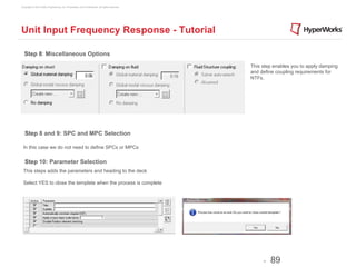 Copyright © 2012 Altair Engineering, Inc. Proprietary and Confidential. All rights reserved.




Unit Input Frequency Response - Tutorial

  Step 8: Miscellaneous Options
                                                                                               This step enables you to apply damping
                                                                                               and define coupling requirements for
                                                                                               NTFs.




   Step 8 and 9: SPC and MPC Selection

 In this case we do not need to define SPCs or MPCs


   Step 10: Parameter Selection
 This steps adds the parameters and heading to the deck

 Select YES to close the template when the process is complete




                                                                                                    -   89
 