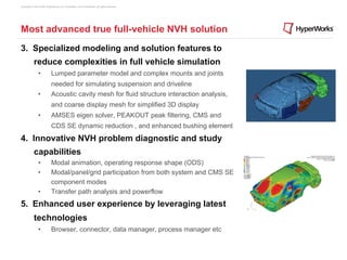 Copyright © 2012 Altair Engineering, Inc. Proprietary and Confidential. All rights reserved.




Most advanced true full-vehicle NVH solution
3.  Specialized modeling and solution features to
            reduce complexities in full vehicle simulation
                •            Lumped parameter model and complex mounts and joints
                             needed for simulating suspension and driveline
                •            Acoustic cavity mesh for fluid structure interaction analysis,
                             and coarse display mesh for simplified 3D display
                •            AMSES eigen solver, PEAKOUT peak filtering, CMS and
                             CDS SE dynamic reduction , and enhanced bushing element
4.  Innovative NVH problem diagnostic and study
            capabilities
                •            Modal animation, operating response shape (ODS)
                •            Modal/panel/grid participation from both system and CMS SE
                             component modes
                •            Transfer path analysis and powerflow
5.  Enhanced user experience by leveraging latest
            technologies
                •            Browser, connector, data manager, process manager etc
 
