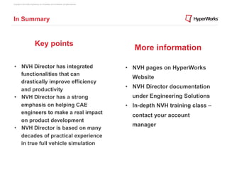 Copyright © 2012 Altair Engineering, Inc. Proprietary and Confidential. All rights reserved.




In Summary


                               Key points
                                                                                                  More information

 •  NVH Director has integrated                                                                •  NVH pages on HyperWorks
    functionalities that can
                                                                                                 Website
    drastically improve efficiency
    and productivity
                                                                                               •  NVH Director documentation
 •  NVH Director has a strong                                                                    under Engineering Solutions
    emphasis on helping CAE                                                                    •  In-depth NVH training class –
    engineers to make a real impact
                                                                                                 contact your account
    on product development
                                                                                                 manager
 •  NVH Director is based on many
    decades of practical experience
    in true full vehicle simulation
 