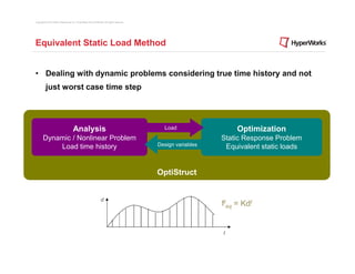 Copyright © 2012 Altair Engineering, Inc. Proprietary and Confidential. All rights reserved.




Equivalent Static Load Method


• Dealing with dynamic problems considering true time history and not
          just worst case time step




                                       Analysis                                                  Load                  Optimization
       Dynamic / Nonlinear Problem                                                                                Static Response Problem
           Load time history                                                                   Design variables    Equivalent static loads


                                                                                               OptiStruct


                                                                   d
                                                                                                                  fteq = Kdt


                                                                                                                  t
 