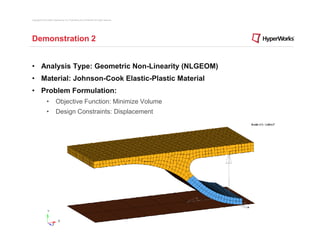 Copyright © 2012 Altair Engineering, Inc. Proprietary and Confidential. All rights reserved.




Demonstration 2


• Analysis Type: Geometric Non-Linearity (NLGEOM)
• Material: Johnson-Cook Elastic-Plastic Material
• Problem Formulation:
                •          Objective Function: Minimize Volume
                •          Design Constraints: Displacement
 