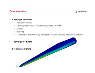 Copyright © 2012 Altair Engineering, Inc. Proprietary and Confidential. All rights reserved.




Demonstration


• Loading Conditions
                •          Natural frequency
                •          Centrifugal force due to rotational speed of 7.4 RPM
                •          Gravity
                •          Buckling
                •          Fluid load as determined by a coupled FSI (fluid-structure interaction) analysis


• Topology for Spars


• Free Size on Skins
 