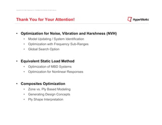 Copyright © 2012 Altair Engineering, Inc. Proprietary and Confidential. All rights reserved.




Thank You for Your Attention!


• Optimization for Noise, Vibration and Harshness (NVH)
                •          Model Updating / System Identification
                •          Optimization with Frequency Sub-Ranges
                •          Global Search Option


• Equivalent Static Load Method
                •          Optimization of MBD Systems
                •          Optimization for Nonlinear Responses


• Composites Optimization
                •          Zone vs. Ply Based Modeling
                •          Generating Design Concepts
                •          Ply Shape Interpretation
 