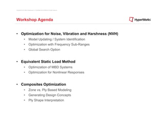 Copyright © 2012 Altair Engineering, Inc. Proprietary and Confidential. All rights reserved.




Workshop Agenda


• Optimization for Noise, Vibration and Harshness (NVH)
                •          Model Updating / System Identification
                •          Optimization with Frequency Sub-Ranges
                •          Global Search Option


• Equivalent Static Load Method
                •          Optimization of MBD Systems
                •          Optimization for Nonlinear Responses


• Composites Optimization
                •          Zone vs. Ply Based Modeling
                •          Generating Design Concepts
                •          Ply Shape Interpretation
 