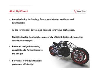 Copyright © 2012 Altair Engineering, Inc. Proprietary and Confidential. All rights reserved.




Altair OptiStruct


• Award-winning technology for concept design synthesis and
          optimization.


• At the forefront of developing new and innovative techniques.


• Rapidly develop lightweight, structurally efficient designs by creating
          innovative concepts.

• Powerful design fine-tuning
          capabilities to further improve
          the design.


• Solve real world optimization
          problems, efficiently!
 