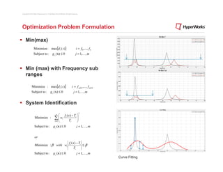 Copyright © 2012 Altair Engineering, Inc. Proprietary and Confidential. All rights reserved.




Optimization Problem Formulation

     Min(max)
                  Minimize : max[d i ( x)]                                              i = f 0 ,..., f n
                  Subject to :                   g j ( x) ≤ 0                           j = 1,K, m



     Min (max) with Frequency sub
     ranges

               Minimize : max[d i ( x )]                                          i = f sub1 ,..., f sub 2
               Subject to :                   g j ( x) ≤ 0                           j = 1,K, m


     System Identification
                                                                                               2
                                                       n
                                                           f ( x) − T 
                    Minimize :                       ∑  wi i T i 
                                                          
                                                     i =1 
                                                                       
                                                                  i    
                    Subject to :                   g j ( x) ≤ 0                          j = 1,K , m


                    or
                                                                             f i ( x) − Ti
                    Minimize : β with wi                                                   ≤β
                                                                                   Ti
                    Subject to :                   g j ( x) ≤ 0                          j = 1,K , m
                                                                                                             Curve Fitting
 