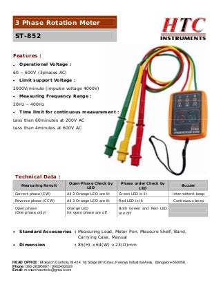 3 Phase Rotation Meter
ST-852
Features :
Operational Voltage :

•

60 ~ 600V (3phases AC)
Limit support Voltage :

•

2000V/minute (impulse voltage 4000V)
Measuring Frequency Range :

•

20Hz ~ 400Hz
Time limit for continuous measurement :

•

Less than 60minutes at 200V AC
Less than 4minutes at 600V AC

Technical Data :
Measuring Result

Open Phase Check by
LED

Phase order Check by
LED

Buzzer

Correct phase (CW)

All 3 Orange LED are lit

Green LED is lit

Intermittent beep

Reverse phase (CCW)

All 3 Orange LED are lit

Red LED is lit

Continuous beep

Open phase
(One phase only)

Orange LED
for open phase are off

Both Green and Red LED
are off

•

Standard Accessories : Measuring Lead, Meter Pen, Measure Shelf, Band,
Carrying Case, Manual

•

Dimension

: 85(H) x 64(W) x 23(D)mm

HEAD OFFICE : Monarch Controls, M-414 1st Stage 8th Cross, Peenya Industrial Area, Bangalore-560058.
Phone: 080-28395887 / 9902492929
Email: monarchcontrols@gmail.com

 