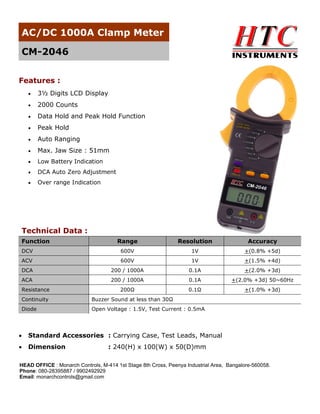 AC/DC 1000A Clamp Meter
CM-2046
Features :


3½ Digits LCD Display



2000 Counts



Data Hold and Peak Hold Function



Peak Hold



Auto Ranging



Max. Jaw Size : 51mm



Low Battery Indication



DCA Auto Zero Adjustment



Over range Indication

Technical Data :
Function

Range

Resolution

Accuracy

DCV

600V

1V

+(0.8% +5d)

ACV

600V

1V

+(1.5% +4d)

DCA

200 / 1000A

0.1A

+(2.0% +3d)

ACA

200 / 1000A

0.1A

+(2.0% +3d) 50~60Hz

200Ω

0.1Ω

+(1.0% +3d)

Resistance
Continuity

Buzzer Sound at less than 30Ω

Diode

Open Voltage : 1.5V, Test Current : 0.5mA



Standard Accessories : Carrying Case, Test Leads, Manual



Dimension

: 240(H) x 100(W) x 50(D)mm

HEAD OFFICE : Monarch Controls, M-414 1st Stage 8th Cross, Peenya Industrial Area, Bangalore-560058.
Phone: 080-28395887 / 9902492929
Email: monarchcontrols@gmail.com

 
