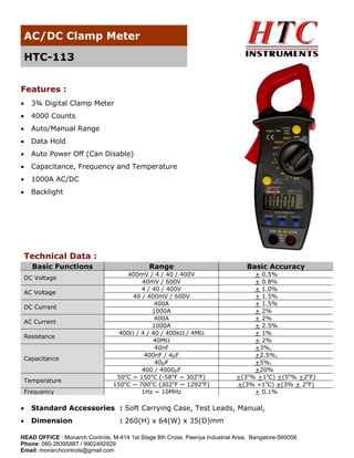 AC/DC Clamp Meter
HTC-113
Features :
•

3¾ Digital Clamp Meter

•

4000 Counts

•

Auto/Manual Range

•

Data Hold

•

Auto Power Off (Can Disable)

•

Capacitance, Frequency and Temperature

•

1000A AC/DC

•

Backlight

Technical Data :
Basic Functions
DC Voltage
AC Voltage
DC Current
AC Current
Resistance

Capacitance

Temperature
Frequency

Range

Basic Accuracy

400mV / 4 / 40 / 400V
40mV / 600V
4 / 40 / 400V
40 / 400mV / 600V
400A
1000A
400A
1000A
400Ω / 4 / 40 / 400kΩ / 4MΩ
40MΩ
40nF
400nF / 4μF
40μF
400 / 4000μF
50oC ~ 150oC (-58oF ~ 302oF)
150oC ~ 700oC (302oF ~ 1292oF)
1Hz ~ 10MHz

+ 0.5%
+ 0.8%
+ 1.0%
+ 1.5%
+ 1.5%
+ 2%
+ 2%
+ 2.5%
+ 1%
+ 2%
+3%,
+2.5%,
+5%,
+20%
+(3o% +1oC) +(5o% +2oF)
+(3% +1oC) +(3% + 2oF)
+ 0.1%

•

Standard Accessories : Soft Carrying Case, Test Leads, Manual,

•

Dimension

: 260(H) x 64(W) x 35(D)mm

HEAD OFFICE : Monarch Controls, M-414 1st Stage 8th Cross, Peenya Industrial Area, Bangalore-560058.
Phone: 080-28395887 / 9902492929
Email: monarchcontrols@gmail.com

 