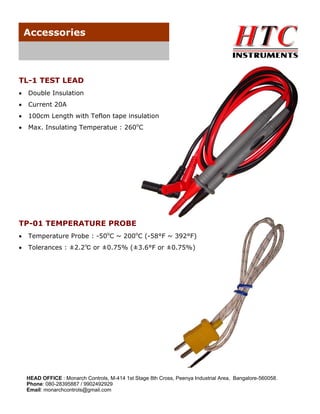 Accessories

TL-1 TEST LEAD
•

Double Insulation

•

Current 20A

•

100cm Length with Teflon tape insulation

•

Max. Insulating Temperatue : 260oC

TP-01 TEMPERATURE PROBE
•

Temperature Probe : -50oC ~ 200oC (-58°F ~ 392°F)

•

Tolerances : ±2.2℃ or ±0.75% (±3.6°F or ±0.75%)

HEAD OFFICE : Monarch Controls, M-414 1st Stage 8th Cross, Peenya Industrial Area, Bangalore-560058.
Phone: 080-28395887 / 9902492929
Email: monarchcontrols@gmail.com

 