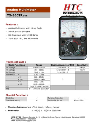 Analog Multimeter
YX-360TRE-B
Features :
•

Analog Multimeter with Mirror Scale

•

Inbuilt Buzzer and LED

•

0Ω Ajustment with x 100 Range

•

Transistor Test, hFE with Diode

Technical Data :
Basic Functions

Resistance

x1
x 10

Basic Accuracy of FSD

Sensitivity

0.1mV ~ 1000V
10V ~ 1000V
50μA ~ 10A

DC Voltage
AC Voltage
DC Current

Range

3; for 1000V : 5
4; for 1000V : 5
3; for 10A : 5

20KΩ/V
9KΩ/V

0.2Ω ~ 2KΩ
2Ω ~ 20KΩ

x 100

20Ω ~ 200KΩ

x 1k

200Ω ~ 2MΩ

x 10k
ICEO
hFE

3

2KΩ ~ 20MHz
150μA – 15mA – 150mA
0 ~ 1000 with connector

Special Function :
Diode test
Transistor testing

Function Protection
Continuity Buzzer

•

Standard Accessories : Test Leads, Holster, Manual

•

Dimension

About 100Ω

: 148(H) x 100(W) x 35(D)mm

HEAD OFFICE : Monarch Controls, M-414 1st Stage 8th Cross, Peenya Industrial Area, Bangalore-560058.
Phone: 080-28395887 / 9902492929
Email: monarchcontrols@gmail.com

 