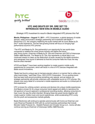HTC AND BEATS BY DR. DRE SET TO <br />INTRODUCE NEW ERA IN MOBILE AUDIO<br />Strategic HTC investment to result in Beats integrated HTC phones this Fall<br />Manila, Philippines – August 11, 2011 – HTC Corporation, a global designer of mobile devices, today announced a strategic partnership and investment with Beats™ Electronics LLC, the company redefining the audio market with its iconic Beats by Dr. Dre™ audio experience. The two fast-growing brands will focus on bringing high performance sound to HTC phones.<br />“The HTC and Beats by Dr. Dre partnership is an opportunity for two world-class companies to redefine the smart phone industry and define the future,” <br />said Jimmy Iovine, Chairman of Beats by Dr. Dre and Chairman and CEO of Interscope Geffen A&M Records. “For Beats by Dr. Dre, this represents a critical step in our continued mission to clean up the destruction of audio caused by the digital revolution; and reengineer how sound is delivered so that the consumer feels the music the way that the artist intended.” <br />HTC® and Beats™ have been working together to create superior mobile audio experiences for consumers, which will result in a line of HTC devices integrated with Beats sound innovations.<br />“Beats has found a unique way to harness popular culture in a manner that is unlike any other brand today,” said Peter Chou, CEO of HTC Corporation. “It’s an exciting brand that has been built around providing something very special, and we believe our strategic partnership will provide customers with unbeatable sound on HTC phones. We obsess over every detail of a consumer’s mobile experience and audio is a critical part of that experience.”<br />HTC is known for unifying content, services and devices into unique mobile experiences. And Beats is known for its unique consumer brand appeal and ability to reproduce the full spectrum of sound captured in professional recording studios, allowing consumers to hear music the way the artist intended. Bringing these two great brands together will create superior mobile music and sound experiences, while accelerating HTC’s entry into the youth and accessories markets globally.<br />Beats Electronics will continue to operate autonomously with Iovine as Chairman and Luke Wood as President & COO with its current business partnerships that include Monster Cable Products Inc., Hewlett-Packard and Chrysler Group LLC.. Iovine will also continue serving as Chairman of Interscope Geffen A&M Records.<br />About Beats Electronics LLC<br />Established in 2006, Beats Electronics is the brainchild of legendary artist and producer Dr. Dre and Chairman of Interscope Geffen A&M Records Jimmy Iovine, who set out to develop a new type of headphone with the capability to reproduce the full spectrum of sound that musical artists and producers hear in professional recording studios. For more information, please visit http://beatsbydre.com.<br />About HTCHTC Corporation (HTC) is one of the fastest growing companies in the mobile phone industry. By putting people at the center of everything it does, HTC creates innovative devices that better serve the lives and needs of individuals. The company is listed on the Taiwan Stock Exchange under ticker 2498. For more information about HTC, please visit www.htc.com. <br />For media inquiries, please contact:<br />HTC<br />Joyce Teh <br />High Tech Computer Asia Pacific <br />Email: Joyce_Teh@htc.com <br />Office: (65) 6238 7788, ext 303 <br />PR Agency <br />Jasmin Cagsawa<br />ArdentComm<br />Email: jasmin@ardent.com.ph <br />Office: (63) 8467960<br />Mobile: (63) 917.5767750 <br />Beats Electronics LLC<br />Rick Jennings<br />PMK*BNC<br />Email: Rick.jennings@pmkbnc.com<br />Tel. No.: (310) 428-8575<br />