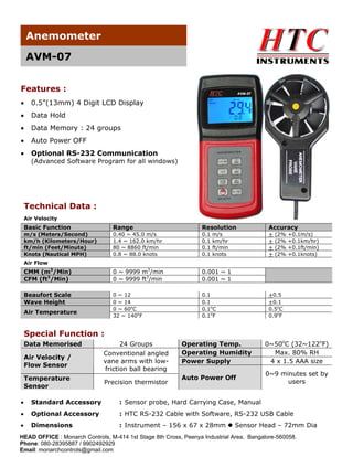 Anemometer
AVM-07
Features :
•

0.5”(13mm) 4 Digit LCD Display

•

Data Hold

•

Data Memory : 24 groups

•

Auto Power OFF

•

Optional RS-232 Communication

(Advanced Software Program for all windows)

Technical Data :
Air Velocity

Basic Function

Range

Resolution

Accuracy

m/s (Meters/Second)
km/h (Kilometers/Hour)
ft/min (Feet/Minute)
Knots (Nautical MPH)

0.40 ~ 45.0 m/s
1.4 ~ 162.0 km/hr
80 ~ 8860 ft/min
0.8 ~ 88.0 knots

0.1
0.1
0.1
0.1

+
+
+
+

CMM (m3/Min)
CFM (ft3/Min)

0 ~ 9999 m3/min
0 ~ 9999 ft3/min

0.001 ~ 1
0.001 ~ 1

Beaufort Scale
Wave Height

0 ~ 12
0 ~ 14
0 ~ 60oC
32 ~ 140oF

0.1
0.1
0.1oC
0.1oF

m/s
km/hr
ft/min
knots

(2%
(2%
(2%
(2%

+0.1m/s)
+0.1km/hr)
+0.1ft/min)
+0.1knots)

Air Flow

Air Temperature

+0.5
+0.1
0.5oC
0.9oF

Special Function :
Data Memorised
Air Velocity /
Flow Sensor
Temperature
Sensor

24 Groups
Conventional angled
vane arms with lowfriction ball bearing
Precision thermistor

Operating Temp.
Operating Humidity
Power Supply

0~50oC (32~122oF)
Max. 80% RH
4 x 1.5 AAA size

Auto Power Off

0~9 minutes set by
users

•

Standard Accessory

: Sensor probe, Hard Carrying Case, Manual

•

Optional Accessory

: HTC RS-232 Cable with Software, RS-232 USB Cable

•

Dimensions

: Instrument – 156 x 67 x 28mm

Sensor Head – 72mm Dia

HEAD OFFICE : Monarch Controls, M-414 1st Stage 8th Cross, Peenya Industrial Area, Bangalore-560058.
Phone: 080-28395887 / 9902492929
Email: monarchcontrols@gmail.com

 