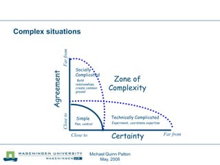 Michael Quinn Patton
May, 2008
Complex situations
CertaintyClose to Far from
Closeto
Simple
Plan, control
Zone of
Complexity
Technically Complicated
Experiment, coordinate expertise
Socially
Complicated
Build
relationships,
create common
ground
 