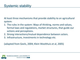 Systemic stability
At least three mechanisms that provide stability to an agricultural
system:
1. The rules in the system: Ways of thinking, norms and values,
formal laws and regulations, market structures, that guide our
actions and perceptions.
2. Strong interactions/mutual dependence between actors.
3. Infrastructure, investments in technology etc.
(adapted from Geels, 2004; Klein Woolthuis et al, 2005)
 
