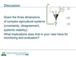 Discussion
Given the three dimensions
of complex agricultural systems
(uncertainty, disagreement,
systemic stability):
What implications does that in your view have for
monitoring and evaluation?
 