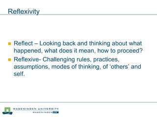 Reflexivity
 Reflect – Looking back and thinking about what
happened, what does it mean, how to proceed?
 Reflexive- Challenging rules, practices,
assumptions, modes of thinking, of ‘others’ and
self.
 