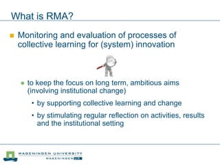 What is RMA?
 Monitoring and evaluation of processes of
collective learning for (system) innovation
 to keep the focus on long term, ambitious aims
(involving institutional change)
• by supporting collective learning and change
• by stimulating regular reflection on activities, results
and the institutional setting
 