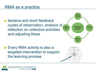 RMA as a practice
 Iterative and short feedback
cycles of observation, analysis of,
reflection on collective activities
and adjusting these
 Every RMA activity is also a
targeted intervention to support
the learning process
Collective
activity
Obser
-vation
Analys
-is
Reflec-
tion
Adapta
tion
 