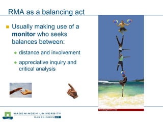 RMA as a balancing act
 Usually making use of a
monitor who seeks
balances between:
 distance and involvement
 appreciative inquiry and
critical analysis
 