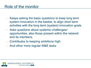 Role of the monitor
• Keeps asking the basic questions to keep long term
system innovation in the basket, to align short term
activities with the long term (system) innovation goals
• Asks questions about systemic challenges/
opportunities, also those present within the network
and its members.
• Contributes to keeping ambitions high
• And other more regular M&E tasks
 