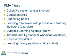 RMA Tools
 Collective system analysis (show)
 Causal analysis
 Diaries/log books
 Learning framework with process and learning
indicators (exercise)
 Dynamic Learning Agenda (show)
 Timeline and Eye-opener workshop (exercise)
 Process description
 Learning history (audio-visual or in text)
 