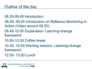 Outline of the day
08.30-08.45 Introduction
08.45- 09.45 Introduction on Reflexive Monitoring in
Action (Video around 09.30)
09.45-10.00 Explanation ‘Learning-change
framework’
10.00-10.30 Coffee break
10.30- 12.00 Working session: Learning-change
framework
12.00- 13.00 Lunch
 