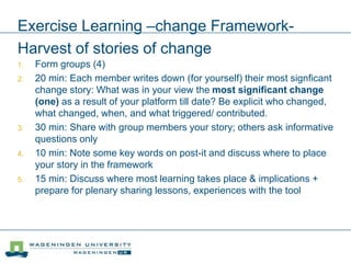 Exercise Learning –change Framework-
Harvest of stories of change
1. Form groups (4)
2. 20 min: Each member writes down (for yourself) their most signficant
change story: What was in your view the most significant change
(one) as a result of your platform till date? Be explicit who changed,
what changed, when, and what triggered/ contributed.
3. 30 min: Share with group members your story; others ask informative
questions only
4. 10 min: Note some key words on post-it and discuss where to place
your story in the framework
5. 15 min: Discuss where most learning takes place & implications +
prepare for plenary sharing lessons, experiences with the tool
 