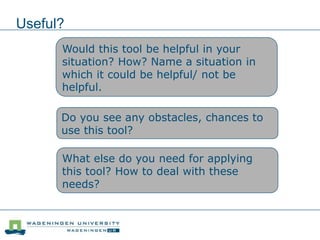 Useful?
Would this tool be helpful in your
situation? How? Name a situation in
which it could be helpful/ not be
helpful.
Do you see any obstacles, chances to
use this tool?
What else do you need for applying
this tool? How to deal with these
needs?
 