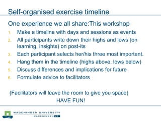 Self-organised exercise timeline
One experience we all share:This workshop
1. Make a timeline with days and sessions as events
2. All participants write down their highs and lows (on
learning, insights) on post-its
3. Each participant selects her/his three most important.
4. Hang them in the timeline (highs above, lows below)
5. Discuss differences and implications for future
6. Formulate advice to facilitators
(Facilitators will leave the room to give you space)
HAVE FUN!
 