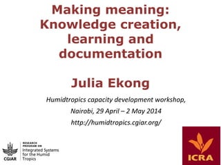 Making meaning:
Knowledge creation,
learning and
documentation
Julia Ekong
Humidtropics capacity development workshop,
Nairobi, 29 April – 2 May 2014
http://humidtropics.cgiar.org/
 