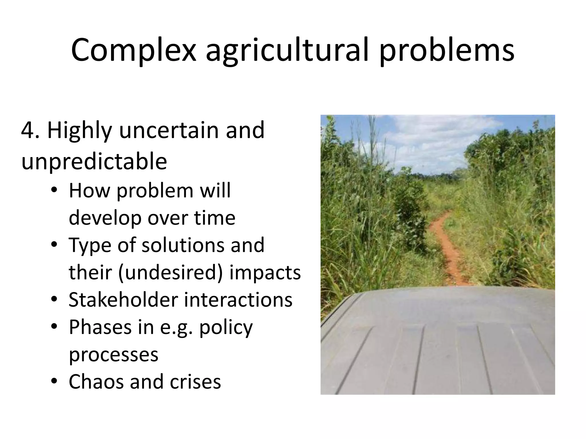 Complex agricultural problems
4. Highly uncertain and
unpredictable
• How problem will
develop over time
• Type of solutions and
their (undesired) impacts
• Stakeholder interactions
• Phases in e.g. policy
processes
• Chaos and crises
 