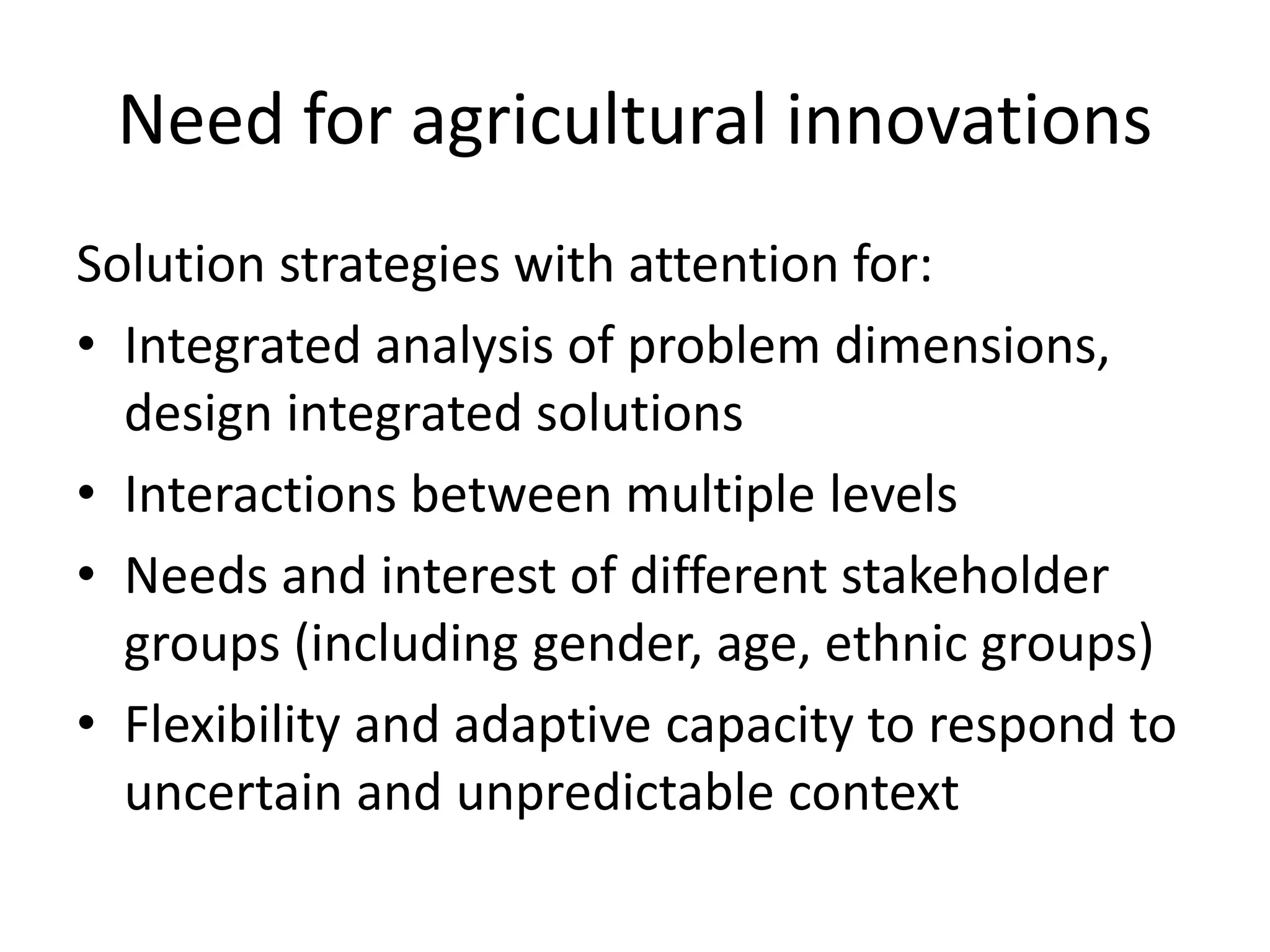 Need for agricultural innovations
Solution strategies with attention for:
• Integrated analysis of problem dimensions,
design integrated solutions
• Interactions between multiple levels
• Needs and interest of different stakeholder
groups (including gender, age, ethnic groups)
• Flexibility and adaptive capacity to respond to
uncertain and unpredictable context
 