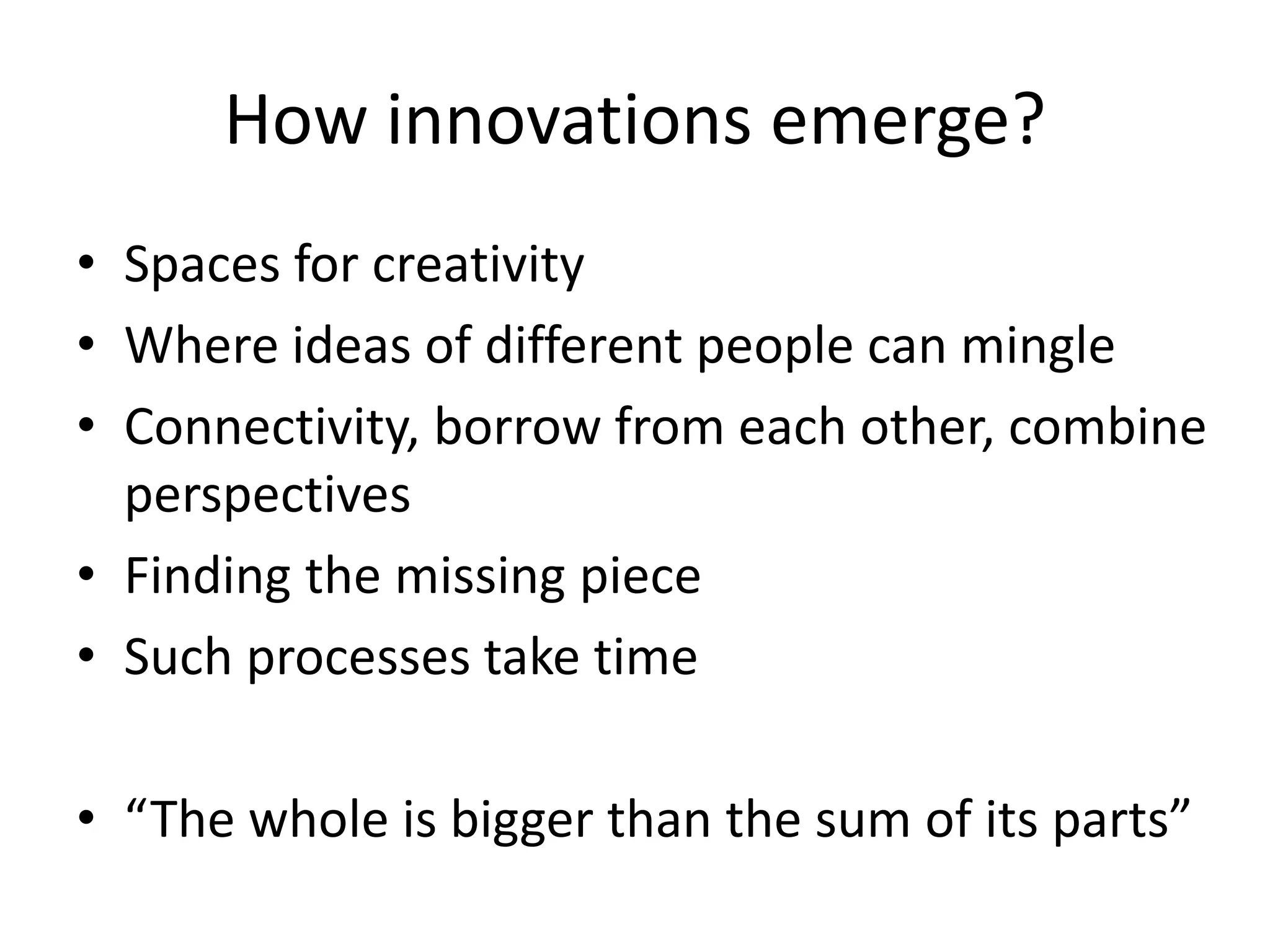 How innovations emerge?
• Spaces for creativity
• Where ideas of different people can mingle
• Connectivity, borrow from each other, combine
perspectives
• Finding the missing piece
• Such processes take time
• “The whole is bigger than the sum of its parts”
 