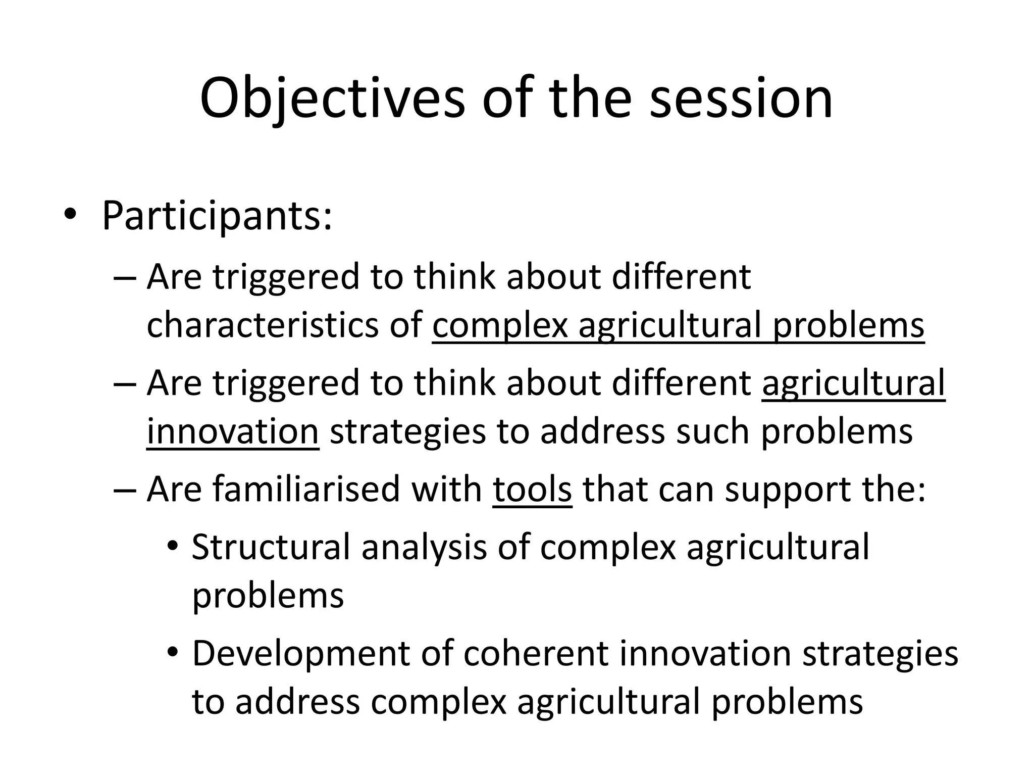 Objectives of the session
• Participants:
– Are triggered to think about different
characteristics of complex agricultural problems
– Are triggered to think about different agricultural
innovation strategies to address such problems
– Are familiarised with tools that can support the:
• Structural analysis of complex agricultural
problems
• Development of coherent innovation strategies
to address complex agricultural problems
 
