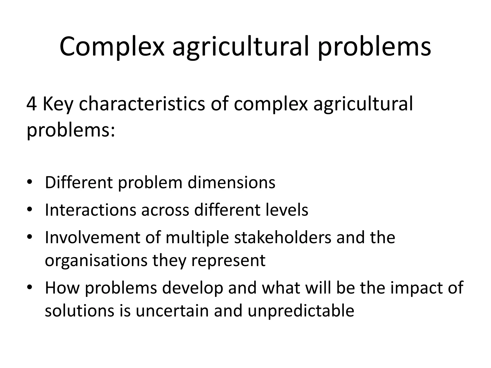 Complex agricultural problems
4 Key characteristics of complex agricultural
problems:
• Different problem dimensions
• Interactions across different levels
• Involvement of multiple stakeholders and the
organisations they represent
• How problems develop and what will be the impact of
solutions is uncertain and unpredictable
 